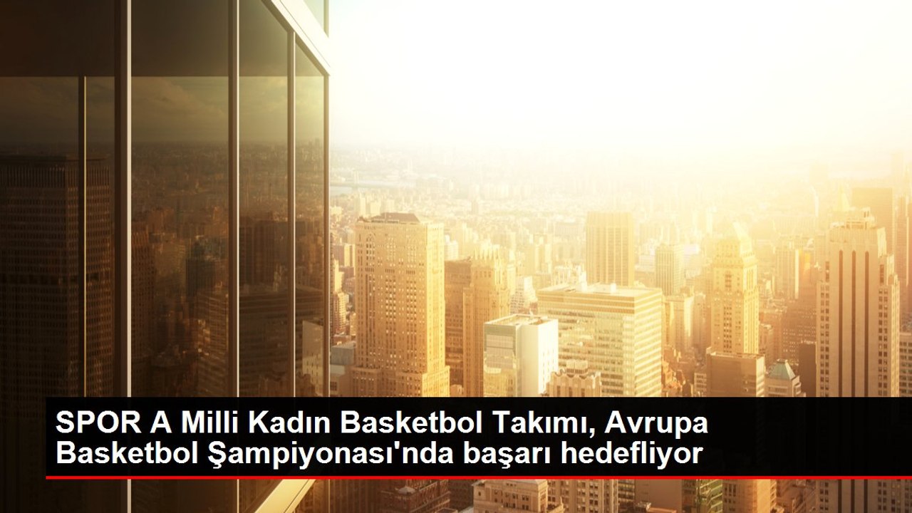 SPOR A Milli Kadın Basketbol Takımı, Avrupa Basketbol Şampiyonası'nda başarı hedefliyor