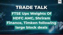 Trade Talk | FTSE Increases Weights Of HDFC AMC, Shriram Finance & Timken