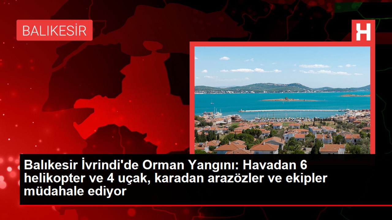 Balıkesir İvrindi'de Orman Yangını: Havadan 6 helikopter ve 4 uçak, karadan arazözler ve ekipler müdahale ediyor