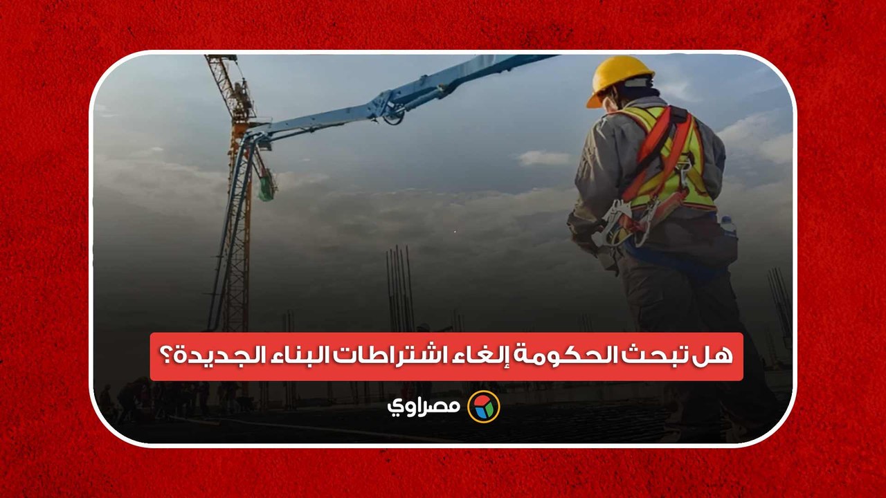 هل تبحث الحكومة إلغاء اشتراطات البناء الجديدة؟