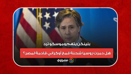 بلينكن يتهم وموسكو ترد.. هل دمرت روسيا شحنة قمح أوكراني قادمة لمصر؟