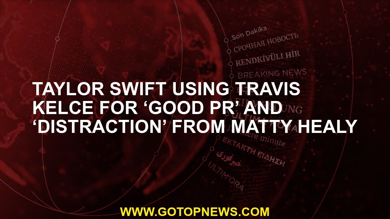 Taylor Swift using Travis Kelce for ‘good PR’ and ‘distraction’ from Matty Healy