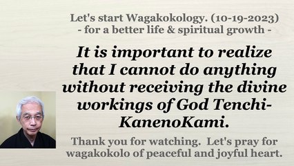 It is important to realize that I cannot do anything without receiving the divine workings of God Tenchi-KanenoKami. 10-19-2023