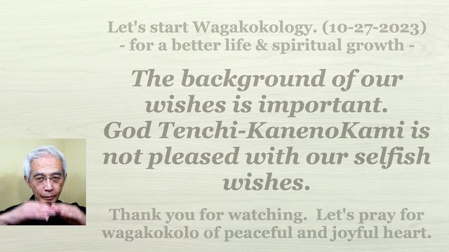 The background of our wishes is important. God Tenchi-KanenoKami is not pleased with our selfish wishes. 10-27-2023