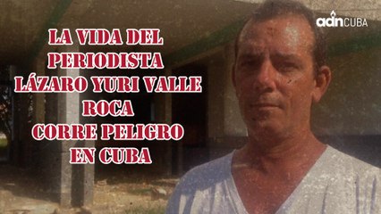 La vida del periodista Lázaro Yuri Valle Roca corre peligro en Cuba