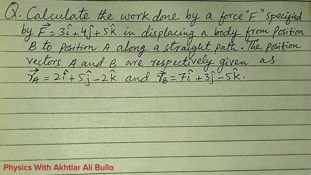 Calculate the work done by force F specified by F=3i+4j+5k in displacing a body from position B to position A along a straight path.The position vectors A and B are respectively given as rA=2i+5j-2k and rB=7i+3j-5k. Sindh Text Physics Numerical Solution