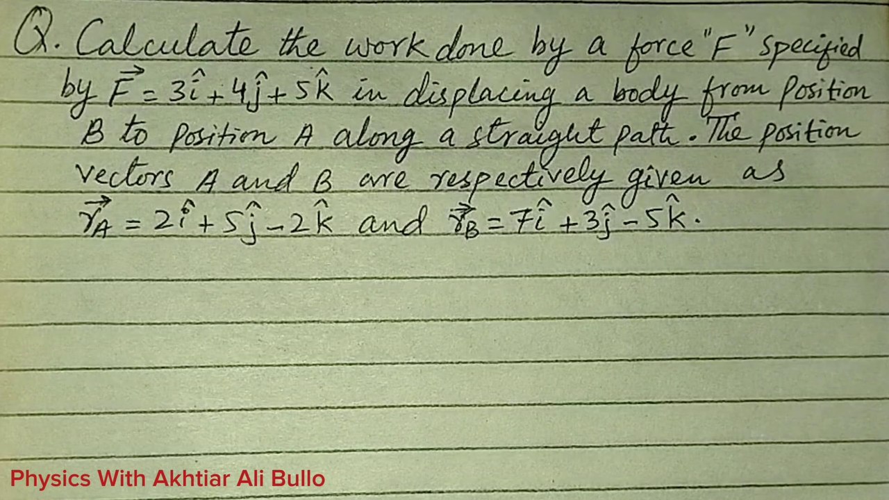 Calculate the work done by force F specified by F=3i+4j+5k in displacing a body from position B to position A along a straight path.The position vectors A and B are respectively given as rA=2i+5j-2k and rB=7i+3j-5k. Sindh Text Physics Numerical Solution