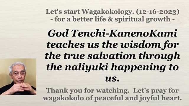 God Tenchi-KanenoKami teaches us the wisdom for the true salvation through the naliyuki happening to us. 12-16-2023