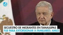 Secuestro de migrantes en Tamaulipas fue para extorsionar a familiares: AMLO