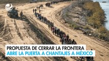 Propuesta de cerrar la frontera abre la puerta a chantajes a México