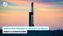 AMLO busca prohibir el fracking en México desde la Constitución