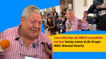 Con reformas de AMLO se podrán revisar temas como el de Grupo MAS: Manuel Huerta