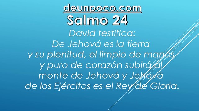 Salmo 24 David testifica: De Jehová es la tierra y su plenitud, el limpio de manos y puro de corazón subirá al monte de Jehová y Jehová de los Ejércitos es el Rey de Gloria.
