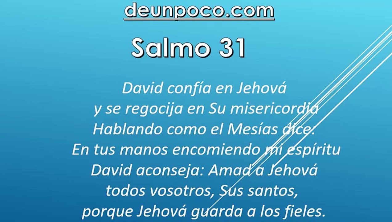 Salmo 31 David confía en Jehová y se regocija en Su misericordia — Hablando como el Mesías dice: En tus manos encomiendo mi espíritu — David aconseja: Amad a Jehová, todos vosotros, Sus santos, porque Jehová guarda a los fieles.