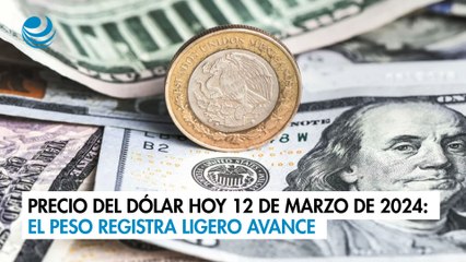 Precio del dólar hoy 12 de marzo de 2024: El peso registra ligero avance