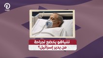 نتنياهو يخضع لجراحة .. من يدير إسرائيل؟