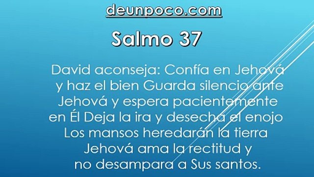 Salmo 37 David aconseja: Confía en Jehová y haz el bien — Guarda silencio ante Jehová y espera pacientemente en Él — Deja la ira y desecha el enojo — Los mansos heredarán la tierra Jehová ama la rectitud y no desampara a Sus santos.