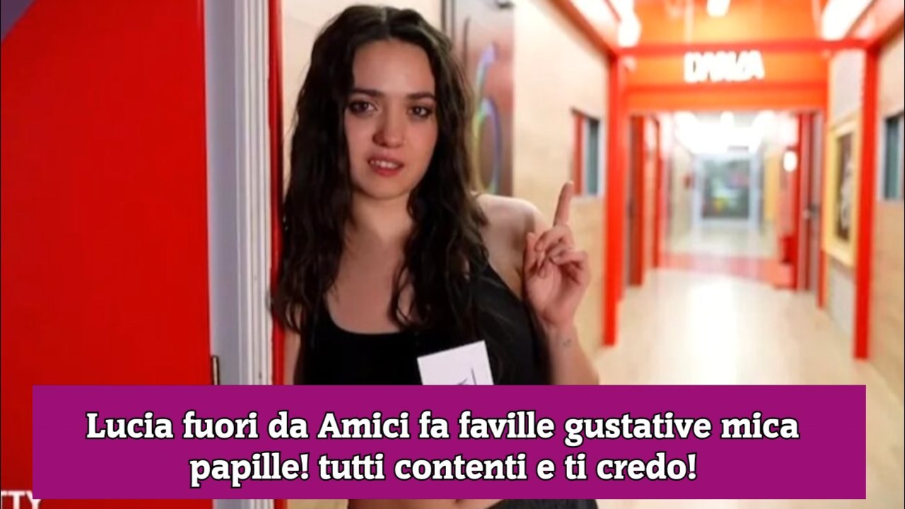 Lucia fuori da Amici fa faville gustative mica papille! tutti contenti e ti credo!