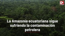 La Amazonía ecuatoriana sigue sufriendo la contaminación petrolera