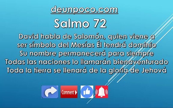 Salmo 72 David habla de Salomón, quien viene a ser símbolo del Mesías — Él tendrá dominio — Su nombre permanecerá para siempre — Todas las naciones lo llamarán bienaventurado — Toda la tierra se llenará de la gloria de Jehová.