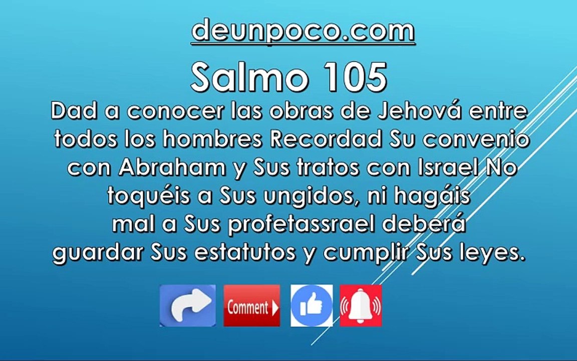 Salmo 105 Dad a conocer las obras de Jehová entre todos los hombres — Recordad Su convenio con Abraham y Sus tratos con Israel No toquéis a Sus ungidos, ni hagáis mal a Sus profetas Israel deberá guardar Sus estatutos y cumplir Sus leyes.