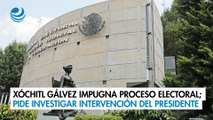 Xóchitl Gálvez impugna proceso electoral; pide investigar intervención del presidente
