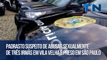 Padrasto suspeito de abusar sexualmente de três irmãs em Vila Velha é preso em São Paulo