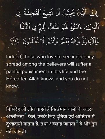 Surah Nur Verse 19 إِنَّ ٱلَّذِينَ يُحِبُّونَ أَن تَشِيعَ ٱلْفَـٰحِشَةُ فِى ٱلَّذِينَ ءَامَنُوا۟ لَهُمْ عَذَابٌ أَلِيمٌۭ فِى ٱلدُّنْيَا وَٱلْـَٔاخِرَةِ ۚ وَٱللَّهُ يَعْلَمُ وَأَنتُمْ لَا تَعْلَمُونَ ١٩ Indeed, those who love to see indecency spread among