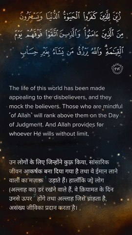 Surah Barah Verse 212 زُيِّنَ لِلَّذِينَ كَفَرُوا۟ ٱلْحَيَوٰةُ ٱلدُّنْيَا وَيَسْخَرُونَ مِنَ ٱلَّذِينَ ءَامَنُوا۟ ۘ وَٱلَّذِينَ ٱتَّقَوْا۟ فَوْقَهُمْ يَوْمَ ٱلْقِيَـٰمَةِ ۗ وَٱللَّهُ يَرْزُقُ مَن يَشَآءُ بِغَيْرِ حِسَابٍۢ ٢١٢  The life of this world has
