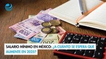 Salario mínimo en México: ¿A cuánto se espera que aumente en 2025?