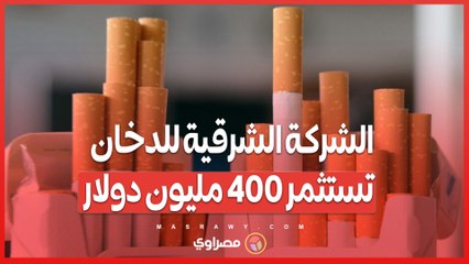 الشركة الشرقية للدخان تستثمر 400 مليون دولار..ما تأثير ذلك على أسعار السجائر؟