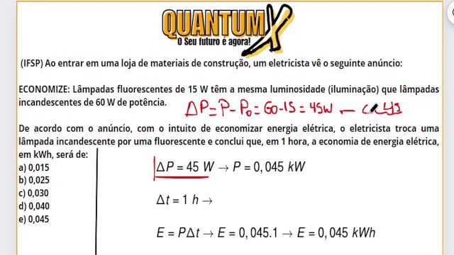 (IFSP) Ao entrar em uma loja de materiais de construção, um eletricista vê o seguinte anúncio: ECONOMIZE: Lâmpadas fluorescentes de 15 W têm a mesma luminosidade (iluminação) que lâmpadas incandescentes de 60 W de potência - Questões de Física -Quantum X