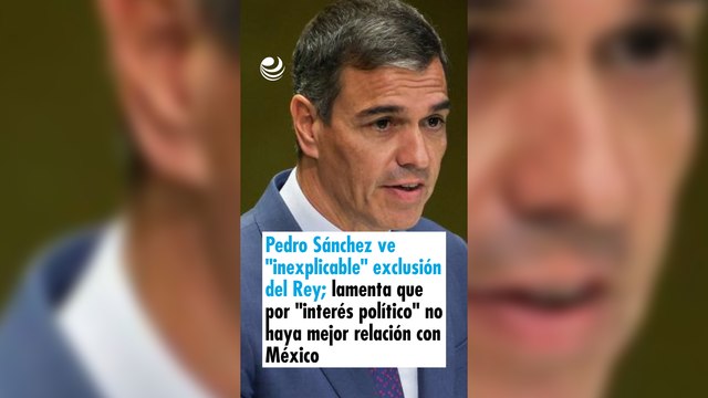 Pedro Sánchez ve inexplicable exclusión del Rey; lamenta que por interés político no haya mejor relación con México