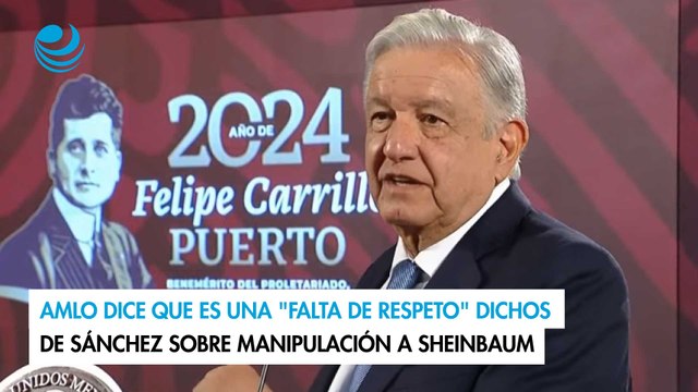 AMLO dice que es una falta de respeto dichos de Sánchez sobre manipulación a Sheinbaum