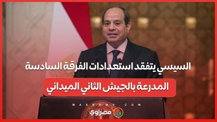السيسي يتفقد استعدادات الفرقة السادسة المدرعة بالجيش الثاني الميداني