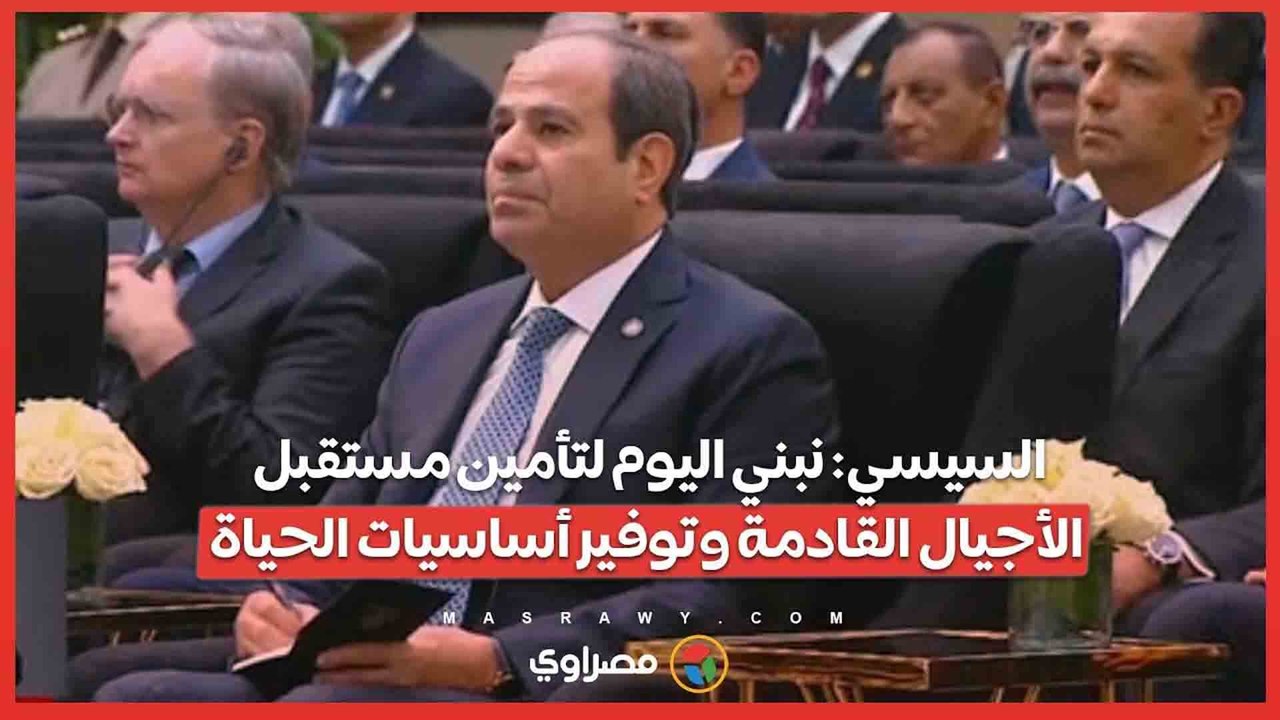 السيسي- نبني اليوم لتأمين مستقبل الأجيال القادمة وتوفير أساسيات الحياة