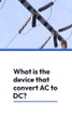 What is the device that converts ac to dc