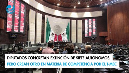 Diputados concretan extinción de siete autónomos, crean otro en materia de competencia por el T-MEC