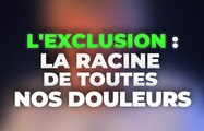 l'exclusion : la racine de toutes nos douleurs