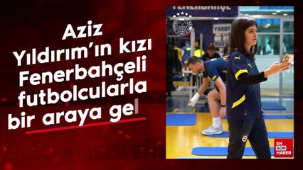 Aziz Yıldırım'ın kızı, Fenerbahçeli futbolcularla bir araya geldi