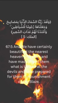 67:5 اور یقیناً ہم نے قریب کے آسمان کو ستاروں سے مزین کیا ہے اور ہم نے ان سے وہ چیز بنائی ہے جو شیاطین پر ڈالی جاتی ہے اور ان کے لیے آگ کا عذاب تیار کر رکھا ہے۔