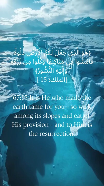67:15 وہی ہے جس نے تمہارے لیے زمین کو سنوارا ہے، پس تم اس کی ڈھلوانوں پر چلو اور اس کا رزق کھاؤ، اور اسی کی طرف پلٹ کر جانا ہے۔