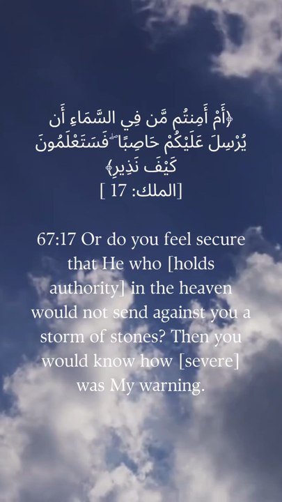 67:17 یا کیا تم اس سے بے خوف ہو کہ جو آسمان پر ہے وہ تم پر پتھروں کا طوفان نہ بھیج دے؟  تب آپ کو معلوم ہوگا کہ میری تنبیہ کیسی [شدید] تھی۔
