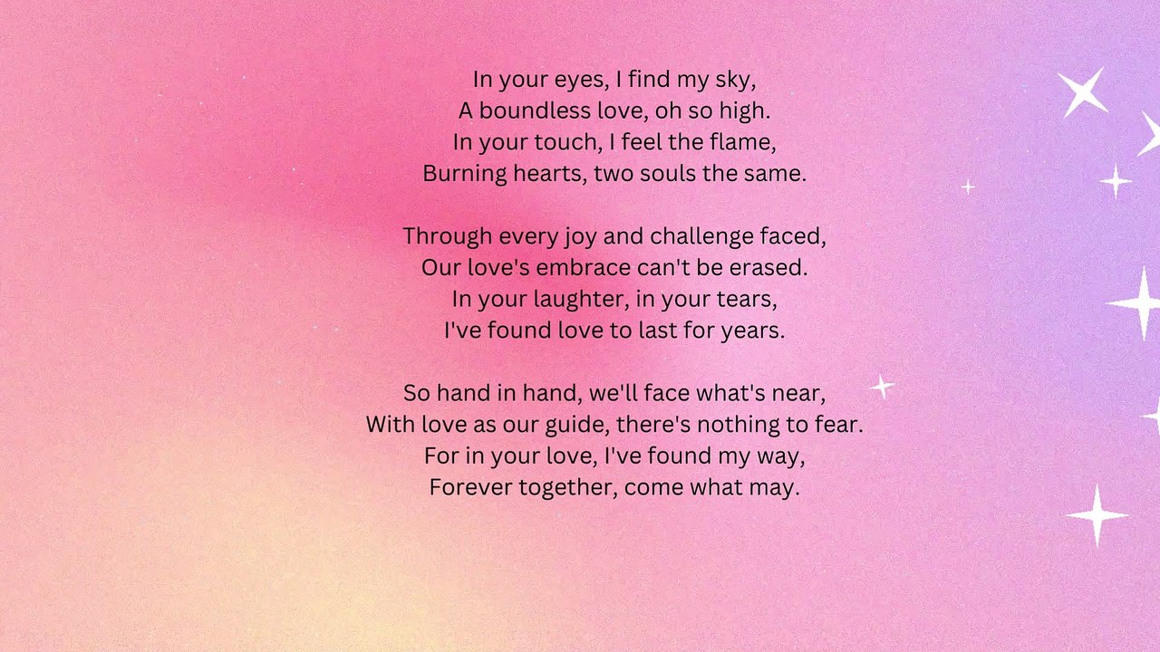 In your eyes, I find my sky, A boundless love, oh so high. In your touch, I feel the flame, Burning hearts, two souls the same. Through every joy and challenge faced, Our love's embrace can't be e