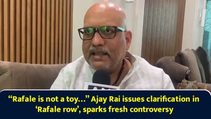 “Rafale is not a toy…” Ajay Rai issues clarification in ‘Rafale row’, sparks fresh controversy