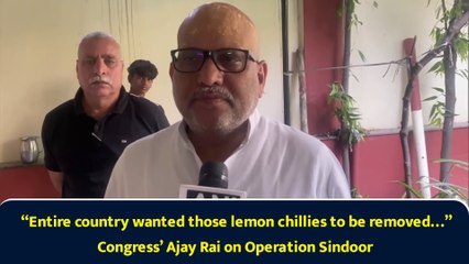 “Entire country wanted those lemon chillies to be removed…” Congress’ Ajay Rai on Operation Sindoor