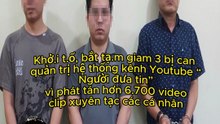Khở.i t.ố, bắt tạ.m giam 3 bị can quản trị hệ thống kênh Youtube “Người đưa tin” vì phát tán hơn 6.700 video clip xuyên tạc các cá nhân