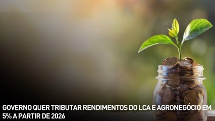 Governo quer tributar rendimentos do LCA e agronegócio em 5% a partir de 2026
