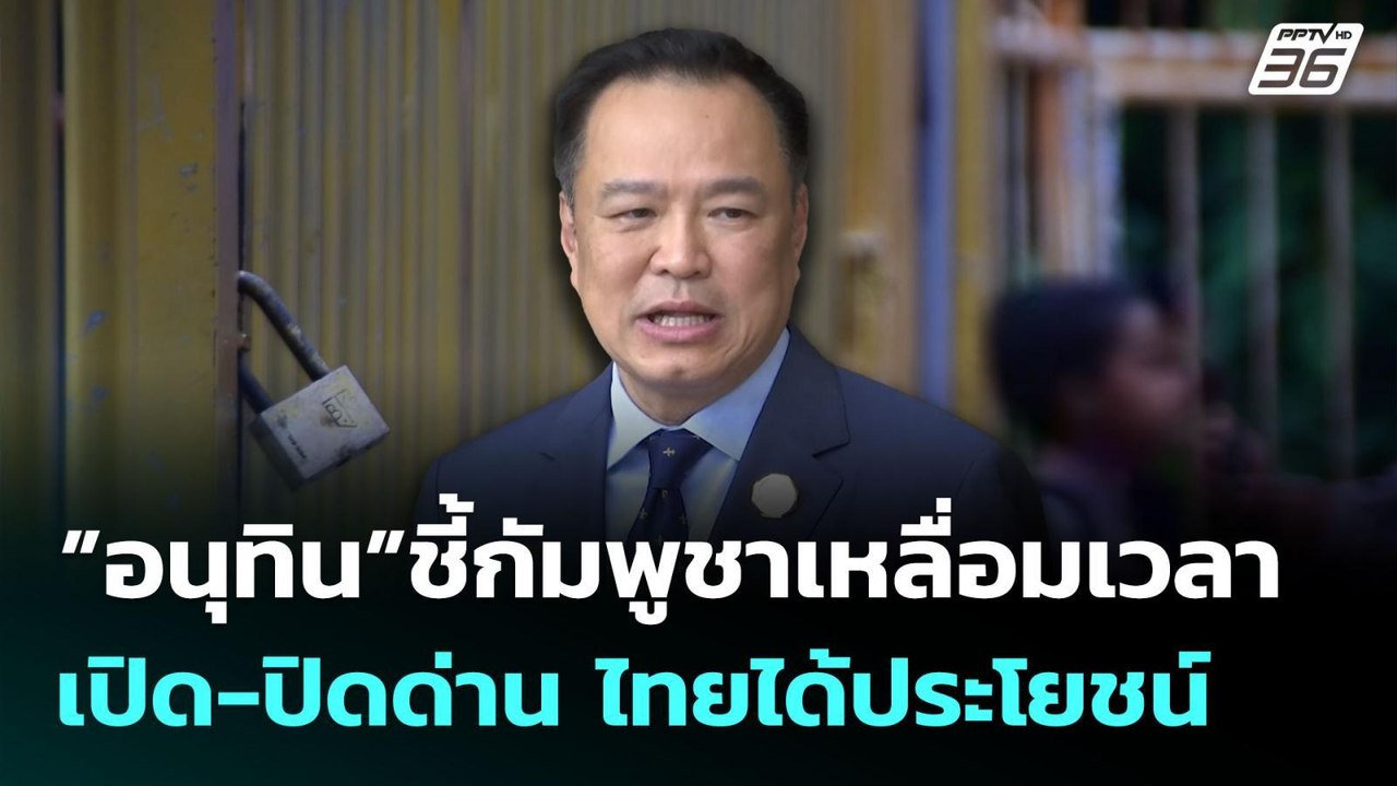 ”อนุทิน”ชี้กัมพูชาเหลื่อมเวลาเปิด-ปิดด่าน ไทยได...