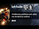 Latitude#39: Violência política em alta na América Latina